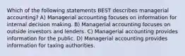 Which of the following statements BEST describes managerial accounting? A) Managerial accounting focuses on information for internal decision making. B) Managerial accounting focuses on outside investors and lenders. C) Managerial accounting provides information for the public. D) Managerial accounting provides information for taxing authorities.