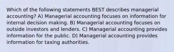 Which of the following statements BEST describes managerial accounting? A) Managerial accounting focuses on information for internal decision making. B) Managerial accounting focuses on outside investors and lenders. C) Managerial accounting provides information for the public. D) Managerial accounting provides information for taxing authorities.