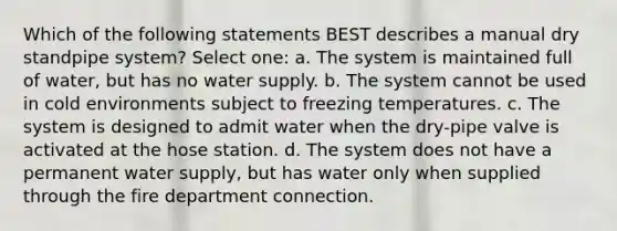 Which of the following statements BEST describes a manual dry standpipe system? Select one: a. The system is maintained full of water, but has no water supply. b. The system cannot be used in cold environments subject to freezing temperatures. c. The system is designed to admit water when the dry-pipe valve is activated at the hose station. d. The system does not have a permanent water supply, but has water only when supplied through the fire department connection.