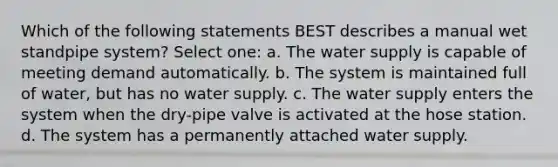 Which of the following statements BEST describes a manual wet standpipe system? Select one: a. The water supply is capable of meeting demand automatically. b. The system is maintained full of water, but has no water supply. c. The water supply enters the system when the dry-pipe valve is activated at the hose station. d. The system has a permanently attached water supply.