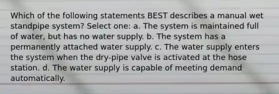 Which of the following statements BEST describes a manual wet standpipe system? Select one: a. The system is maintained full of water, but has no water supply. b. The system has a permanently attached water supply. c. The water supply enters the system when the dry-pipe valve is activated at the hose station. d. The water supply is capable of meeting demand automatically.