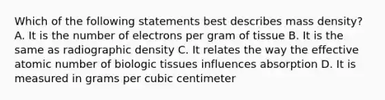 Which of the following statements best describes mass density? A. It is the number of electrons per gram of tissue B. It is the same as radiographic density C. It relates the way the effective atomic number of biologic tissues influences absorption D. It is measured in grams per cubic centimeter