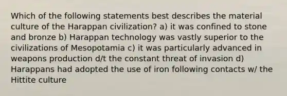 Which of the following statements best describes the material culture of the Harappan civilization? a) it was confined to stone and bronze b) Harappan technology was vastly superior to the civilizations of Mesopotamia c) it was particularly advanced in weapons production d/t the constant threat of invasion d) Harappans had adopted the use of iron following contacts w/ the Hittite culture