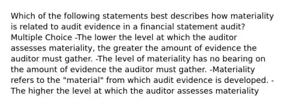 Which of the following statements best describes how materiality is related to audit evidence in a financial statement audit? Multiple Choice -The lower the level at which the auditor assesses materiality, the greater the amount of evidence the auditor must gather. -The level of materiality has no bearing on the amount of evidence the auditor must gather. -Materiality refers to the "material" from which audit evidence is developed. -The higher the level at which the auditor assesses materiality