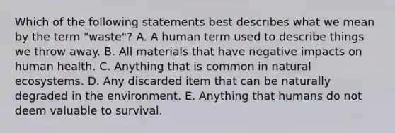 Which of the following statements best describes what we mean by the term "waste"? A. A human term used to describe things we throw away. B. All materials that have negative impacts on human health. C. Anything that is common in natural ecosystems. D. Any discarded item that can be naturally degraded in the environment. E. Anything that humans do not deem valuable to survival.