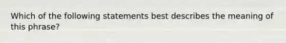 Which of the following statements best describes the meaning of this phrase?