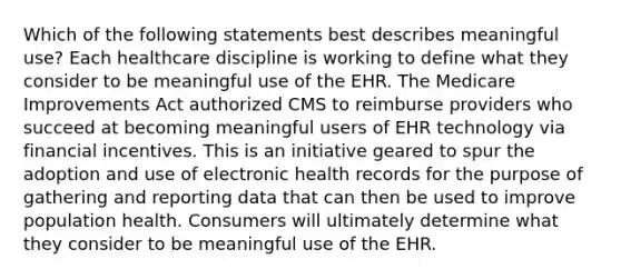 Which of the following statements best describes meaningful use? Each healthcare discipline is working to define what they consider to be meaningful use of the EHR. The Medicare Improvements Act authorized CMS to reimburse providers who succeed at becoming meaningful users of EHR technology via financial incentives. This is an initiative geared to spur the adoption and use of electronic health records for the purpose of gathering and reporting data that can then be used to improve population health. Consumers will ultimately determine what they consider to be meaningful use of the EHR.