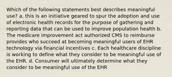 Which of the following statements best describes meaningful use? a. this is an initiative geared to spur the adoption and use of electronic health records for the purpose of gathering and reporting data that can be used to improve population health b. The medicare improvement act authorized CMS to reimburse provides who succeed at becoming meaningful users of EHR technology via financial incentives c. Each healthcare discipline is working to define what they consider to be meaningful use of the EHR. d. Consumer will ultimately determine what they consider to be meaningful use of the EHR