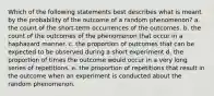 Which of the following statements best describes what is meant by the probability of the outcome of a random phenomenon? a. the count of the short-term occurrences of the outcomes. b. the count of the outcomes of the phenomenon that occur in a haphazard manner. c. the proportion of outcomes that can be expected to be observed during a short experiment d. the proportion of times the outcome would occur in a very long series of repetitions. e. the proportion of repetitions that result in the outcome when an experiment is conducted about the random phenomenon.