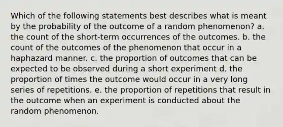 Which of the following statements best describes what is meant by the probability of the outcome of a random phenomenon? a. the count of the short-term occurrences of the outcomes. b. the count of the outcomes of the phenomenon that occur in a haphazard manner. c. the proportion of outcomes that can be expected to be observed during a short experiment d. the proportion of times the outcome would occur in a very long series of repetitions. e. the proportion of repetitions that result in the outcome when an experiment is conducted about the random phenomenon.