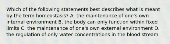 Which of the following statements best describes what is meant by the term homeostasis? A. the maintenance of one's own internal environment B. the body can only function within fixed limits C. the maintenance of one's own external environment D. the regulation of only water concentrations in the blood stream