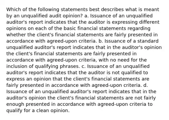 Which of the following statements best describes what is meant by an unqualified audit opinion? a. Issuance of an unqualified auditor's report indicates that the auditor is expressing different opinions on each of the basic financial statements regarding whether the client's financial statements are fairly presented in accordance with agreed-upon criteria. b. Issuance of a standard unqualified auditor's report indicates that in the auditor's opinion the client's financial statements are fairly presented in accordance with agreed-upon criteria, with no need for the inclusion of qualifying phrases. c. Issuance of an unqualified auditor's report indicates that the auditor is not qualified to express an opinion that the client's financial statements are fairly presented in accordance with agreed-upon criteria. d. Issuance of an unqualified auditor's report indicates that in the auditor's opinion the client's financial statements are not fairly enough presented in accordance with agreed-upon criteria to qualify for a clean opinion.