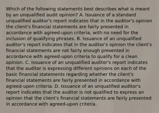 Which of the following statements best describes what is meant by an unqualified audit opinion? A. Issuance of a standard unqualified auditor's report indicates that in the auditor's opinion the client's financial statements are fairly presented in accordance with agreed-upon criteria, with no need for the inclusion of qualifying phrases. B. Issuance of an unqualified auditor's report indicates that in the auditor's opinion the client's financial statements are not fairly enough presented in accordance with agreed-upon criteria to qualify for a clean opinion. C. Issuance of an unqualified auditor's report indicates that the auditor is expressing different opinions on each of the basic financial statements regarding whether the client's financial statements are fairly presented in accordance with agreed-upon criteria. D. Issuance of an unqualified auditor's report indicates that the auditor is not qualified to express an opinion that the client's financial statements are fairly presented in accordance with agreed-upon criteria.