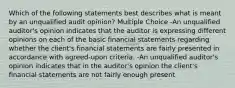 Which of the following statements best describes what is meant by an unqualified audit opinion? Multiple Choice -An unqualified auditor's opinion indicates that the auditor is expressing different opinions on each of the basic financial statements regarding whether the client's financial statements are fairly presented in accordance with agreed-upon criteria. -An unqualified auditor's opinion indicates that in the auditor's opinion the client's financial statements are not fairly enough present