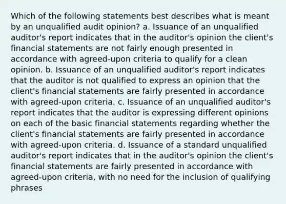 Which of the following statements best describes what is meant by an unqualified audit opinion? a. Issuance of an unqualified auditor's report indicates that in the auditor's opinion the client's financial statements are not fairly enough presented in accordance with agreed-upon criteria to qualify for a clean opinion. b. Issuance of an unqualified auditor's report indicates that the auditor is not qualified to express an opinion that the client's financial statements are fairly presented in accordance with agreed-upon criteria. c. Issuance of an unqualified auditor's report indicates that the auditor is expressing different opinions on each of the basic financial statements regarding whether the client's financial statements are fairly presented in accordance with agreed-upon criteria. d. Issuance of a standard unqualified auditor's report indicates that in the auditor's opinion the client's financial statements are fairly presented in accordance with agreed-upon criteria, with no need for the inclusion of qualifying phrases