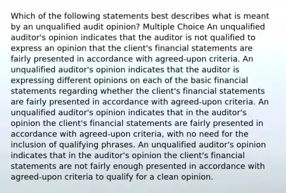 Which of the following statements best describes what is meant by an unqualified audit opinion? Multiple Choice An unqualified auditor's opinion indicates that the auditor is not qualified to express an opinion that the client's financial statements are fairly presented in accordance with agreed-upon criteria. An unqualified auditor's opinion indicates that the auditor is expressing different opinions on each of the basic financial statements regarding whether the client's financial statements are fairly presented in accordance with agreed-upon criteria. An unqualified auditor's opinion indicates that in the auditor's opinion the client's financial statements are fairly presented in accordance with agreed-upon criteria, with no need for the inclusion of qualifying phrases. An unqualified auditor's opinion indicates that in the auditor's opinion the client's financial statements are not fairly enough presented in accordance with agreed-upon criteria to qualify for a clean opinion.