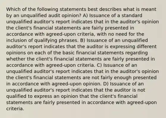 Which of the following statements best describes what is meant by an unqualified audit opinion? A) Issuance of a standard unqualified auditor's report indicates that in the auditor's opinion the client's financial statements are fairly presented in accordance with agreed-upon criteria, with no need for the inclusion of qualifying phrases. B) Issuance of an unqualified auditor's report indicates that the auditor is expressing different opinions on each of the basic financial statements regarding whether the client's financial statements are fairly presented in accordance with agreed-upon criteria. C) Issuance of an unqualified auditor's report indicates that in the auditor's opinion the client's financial statements are not fairly enough presented in accordance with agreed-upon opinion. D) Issuance of an unqualified auditor's report indicates that the auditor is not qualified to express an opinion that the client's financial statements are fairly presented in accordance with agreed-upon criteria.