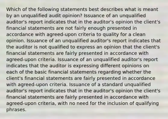 Which of the following statements best describes what is meant by an unqualified audit opinion? Issuance of an unqualified auditor's report indicates that in the auditor's opinion the client's financial statements are not fairly enough presented in accordance with agreed-upon criteria to quality for a clean opinion. Issuance of an unqualified auditor's report indicates that the auditor is not qualified to express an opinion that the client's financial statements are fairly presented in accordance with agreed-upon criteria. Issuance of an unqualified auditor's report indicates that the auditor is expressing different opinions on each of the basic financial statements regarding whether the client's financial statements are fairly presented in accordance with agreed-upon criteria. Issuance of a standard unqualified auditor's report indicates that in the auditor's opinion the client's financial statements are fairly presented in accordance with agreed-upon criteria, with no need for the inclusion of qualifying phrases.