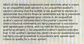 Which of the following statements best describes what is meant by an unqualified audit opinion? a. An unqualified auditor's opinion indicates that the auditor is not qualified to express an opinion that the client's financial statements are fairly presented in accordance with agreed-upon criteria. b. An unqualified auditor's opinion indicates that in the auditor's opinion the client's financial statements are fairly presented in accordance with agreed-upon criteria, with no need for the inclusion of qualifying phrases. c. An unqualified auditor's opinion indicates that in the auditor's opinion the client's financial statements are not fairly enough presented in accordance with agreed-upon criteria to qualify for a clean opinion.