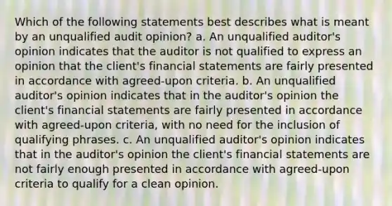 Which of the following statements best describes what is meant by an unqualified audit opinion? a. An unqualified auditor's opinion indicates that the auditor is not qualified to express an opinion that the client's financial statements are fairly presented in accordance with agreed-upon criteria. b. An unqualified auditor's opinion indicates that in the auditor's opinion the client's financial statements are fairly presented in accordance with agreed-upon criteria, with no need for the inclusion of qualifying phrases. c. An unqualified auditor's opinion indicates that in the auditor's opinion the client's financial statements are not fairly enough presented in accordance with agreed-upon criteria to qualify for a clean opinion.