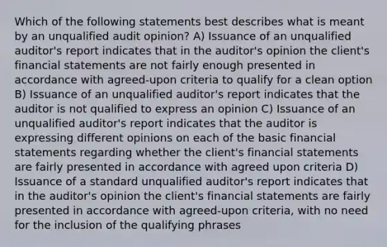 Which of the following statements best describes what is meant by an unqualified audit opinion? A) Issuance of an unqualified auditor's report indicates that in the auditor's opinion the client's financial statements are not fairly enough presented in accordance with agreed-upon criteria to qualify for a clean option B) Issuance of an unqualified auditor's report indicates that the auditor is not qualified to express an opinion C) Issuance of an unqualified auditor's report indicates that the auditor is expressing different opinions on each of the basic financial statements regarding whether the client's financial statements are fairly presented in accordance with agreed upon criteria D) Issuance of a standard unqualified auditor's report indicates that in the auditor's opinion the client's financial statements are fairly presented in accordance with agreed-upon criteria, with no need for the inclusion of the qualifying phrases