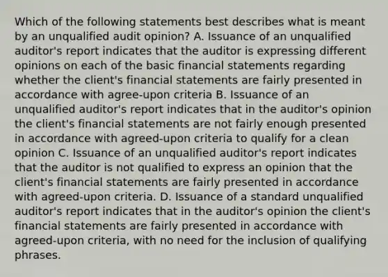 Which of the following statements best describes what is meant by an unqualified audit opinion? A. Issuance of an unqualified auditor's report indicates that the auditor is expressing different opinions on each of the basic financial statements regarding whether the client's financial statements are fairly presented in accordance with agree-upon criteria B. Issuance of an unqualified auditor's report indicates that in the auditor's opinion the client's financial statements are not fairly enough presented in accordance with agreed-upon criteria to qualify for a clean opinion C. Issuance of an unqualified auditor's report indicates that the auditor is not qualified to express an opinion that the client's financial statements are fairly presented in accordance with agreed-upon criteria. D. Issuance of a standard unqualified auditor's report indicates that in the auditor's opinion the client's financial statements are fairly presented in accordance with agreed-upon criteria, with no need for the inclusion of qualifying phrases.