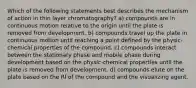 Which of the following statements best describes the mechanism of action in thin layer chromatography? a) compounds are in continuous motion relative to the origin until the plate is removed from development. b) compounds travel up the plate in continuous motion until reaching a point defined by the physic-chemical properties of the compound. c) compounds interact between the stationary phase and mobile phase during development based on the physic-chemical properties until the plate is removed from development. d) compounds elute on the plate based on the RI of the compound and the visualizing agent.