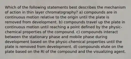 Which of the following statements best describes the mechanism of action in thin layer chromatography? a) compounds are in continuous motion relative to the origin until the plate is removed from development. b) compounds travel up the plate in continuous motion until reaching a point defined by the physic-chemical properties of the compound. c) compounds interact between the stationary phase and mobile phase during development based on the physic-chemical properties until the plate is removed from development. d) compounds elute on the plate based on the RI of the compound and the visualizing agent.