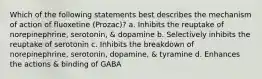 Which of the following statements best describes the mechanism of action of fluoxetine (Prozac)? a. Inhibits the reuptake of norepinephrine, serotonin, & dopamine b. Selectively inhibits the reuptake of serotonin c. Inhibits the breakdown of norepinephrine, serotonin, dopamine, & tyramine d. Enhances the actions & binding of GABA