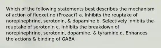 Which of the following statements best describes the mechanism of action of fluoxetine (Prozac)? a. Inhibits the reuptake of norepinephrine, serotonin, & dopamine b. Selectively inhibits the reuptake of serotonin c. Inhibits the breakdown of norepinephrine, serotonin, dopamine, & tyramine d. Enhances the actions & binding of GABA