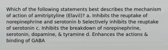 Which of the following statements best describes the mechanism of action of amitriptyline (Elavil)? a. Inhibits the reuptake of norepinephrine and serotonin b Selectively inhibits the reuptake of serotonin c. Inhibits the breakdown of norepinephrine, serotonin, dopamine, & tyramine d. Enhances the actions & binding of GABA