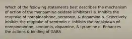 Which of the following statements best describes the mechanism of action of the monoamine oxidase inhibitors? a. Inhibits the reuptake of norepinephrine, serotonin, & dopamine b. Selectively inhibits the reuptake of serotonin c. Inhibits the breakdown of norepinephrine, serotonin, dopamine, & tyramine d. Enhances the actions & binding of GABA