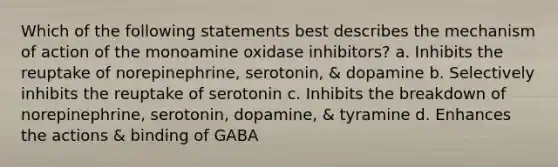 Which of the following statements best describes the mechanism of action of the monoamine oxidase inhibitors? a. Inhibits the reuptake of norepinephrine, serotonin, & dopamine b. Selectively inhibits the reuptake of serotonin c. Inhibits the breakdown of norepinephrine, serotonin, dopamine, & tyramine d. Enhances the actions & binding of GABA