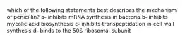 which of the following statements best describes the mechanism of penicillin? a- inhibits mRNA synthesis in bacteria b- inhibits mycolic acid biosynthesis c- inhibits transpeptidation in cell wall synthesis d- binds to the 50S ribosomal subunit