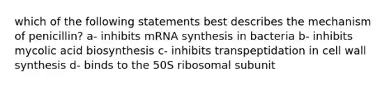 which of the following statements best describes the mechanism of penicillin? a- inhibits mRNA synthesis in bacteria b- inhibits mycolic acid biosynthesis c- inhibits transpeptidation in cell wall synthesis d- binds to the 50S ribosomal subunit