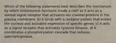 Which of the following statements best describes the mechanism by which testosterone functions inside a cell? a) It acts as a steroid signal receptor that activates ion channel proteins in the plasma membrane. b) It binds with a receptor protein that enters the nucleus and activates expression of specific genes. c) It acts as a signal receptor that activates tyrosine kinases. d) It coordinates a phosphorylation cascade that reduces spermatogenesis.