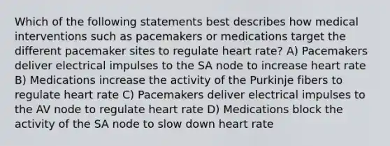 Which of the following statements best describes how medical interventions such as pacemakers or medications target the different pacemaker sites to regulate heart rate? A) Pacemakers deliver electrical impulses to the SA node to increase heart rate B) Medications increase the activity of the Purkinje fibers to regulate heart rate C) Pacemakers deliver electrical impulses to the AV node to regulate heart rate D) Medications block the activity of the SA node to slow down heart rate