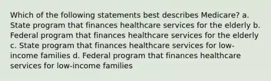 Which of the following statements best describes Medicare? a. State program that finances healthcare services for the elderly b. Federal program that finances healthcare services for the elderly c. State program that finances healthcare services for low-income families d. Federal program that finances healthcare services for low-income families