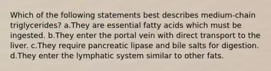 Which of the following statements best describes medium-chain triglycerides? a.They are essential fatty acids which must be ingested. b.They enter the portal vein with direct transport to the liver. c.They require pancreatic lipase and bile salts for digestion. d.They enter the lymphatic system similar to other fats.