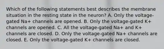 Which of the following statements best describes the membrane situation in the resting state in the neuron? A. Only the voltage-gated Na+ channels are opened. B. Only the voltage-gated K+ channels are opened. C. All the voltage-gated Na+ and K+ channels are closed. D. Only the voltage-gated Na+ channels are closed. E. Only the voltage-gated K+ channels are closed.