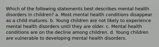 Which of the following statements best describes mental health disorders in children? a. Most mental health conditions disappear as a child matures. b. Young children are not likely to experience mental health disorders until they are older. c. Mental health conditions are on the decline among children. d. Young children are vulnerable to developing mental health disorders.