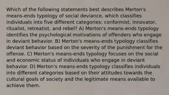 Which of the following statements best describes Merton's means-ends typology of social deviance, which classifies individuals into five different categories: conformist, innovator, ritualist, retreatist, and rebel? A) Merton's means-ends typology identifies the psychological motivations of offenders who engage in deviant behavior. B) Merton's means-ends typology classifies deviant behavior based on the severity of the punishment for the offense. C) Merton's means-ends typology focuses on the social and economic status of individuals who engage in deviant behavior. D) Merton's means-ends typology classifies individuals into different categories based on their attitudes towards the cultural goals of society and the legitimate means available to achieve them.