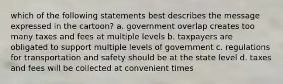 which of the following statements best describes the message expressed in the cartoon? a. government overlap creates too many taxes and fees at multiple levels b. taxpayers are obligated to support multiple levels of government c. regulations for transportation and safety should be at the state level d. taxes and fees will be collected at convenient times