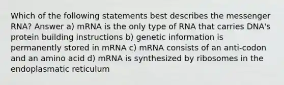 Which of the following statements best describes the messenger RNA? Answer a) mRNA is the only type of RNA that carries DNA's protein building instructions b) genetic information is permanently stored in mRNA c) mRNA consists of an anti-codon and an amino acid d) mRNA is synthesized by ribosomes in the endoplasmatic reticulum