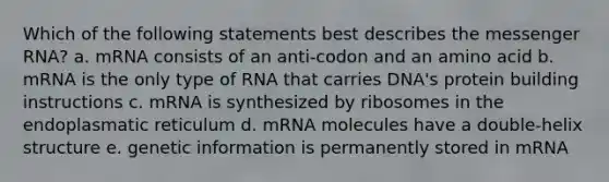 Which of the following statements best describes the messenger RNA? a. mRNA consists of an anti-codon and an amino acid b. mRNA is the only type of RNA that carries DNA's protein building instructions c. mRNA is synthesized by ribosomes in the endoplasmatic reticulum d. mRNA molecules have a double-helix structure e. genetic information is permanently stored in mRNA