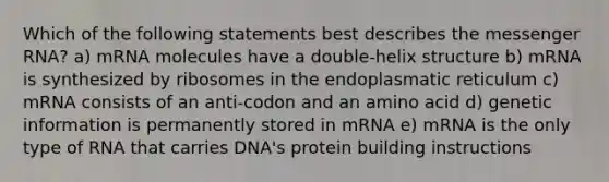 Which of the following statements best describes the messenger RNA? a) mRNA molecules have a double-helix structure b) mRNA is synthesized by ribosomes in the endoplasmatic reticulum c) mRNA consists of an anti-codon and an amino acid d) genetic information is permanently stored in mRNA e) mRNA is the only type of RNA that carries DNA's protein building instructions