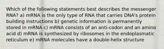 Which of the following statements best describes the messenger RNA? a) mRNA is the only type of RNA that carries DNA's protein building instructions b) genetic information is permanently stored in mRNA c) mRNA consists of an anti-codon and an amino acid d) mRNA is synthesized by ribosomes in the endoplasmatic reticulum e) mRNA molecules have a double-helix structure