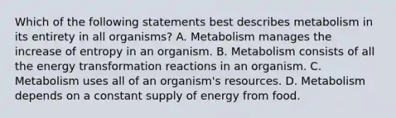 Which of the following statements best describes metabolism in its entirety in all organisms? A. Metabolism manages the increase of entropy in an organism. B. Metabolism consists of all the energy transformation reactions in an organism. C. Metabolism uses all of an organism's resources. D. Metabolism depends on a constant supply of energy from food.