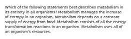 Which of the following statements best describes metabolism in its entirety in all organisms? Metabolism manages the increase of entropy in an organism. Metabolism depends on a constant supply of energy from food. Metabolism consists of all the energy transformation reactions in an organism. Metabolism uses all of an organism's resources.