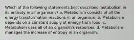 Which of the following statements best describes metabolism in its entirety in all organisms? a. Metabolism consists of all the energy transformation reactions in an organism. b. Metabolism depends on a constant supply of energy from food. c. Metabolism uses all of an organism's resources. d. Metabolism manages the increase of entropy in an organism.